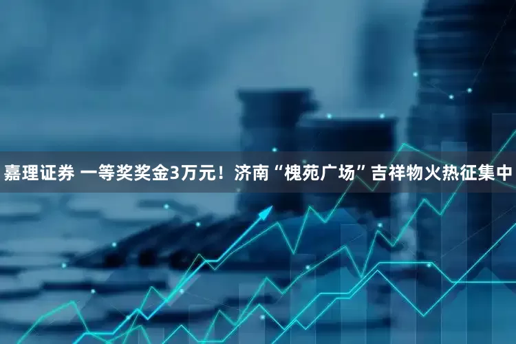 嘉理证券 一等奖奖金3万元！济南“槐苑广场”吉祥物火热征集中