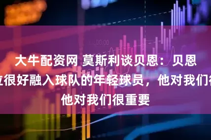 大牛配资网 莫斯利谈贝恩：贝恩是一位很好融入球队的年轻球员，他对我们很重要