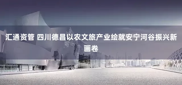汇通资管 四川德昌以农文旅产业绘就安宁河谷振兴新画卷