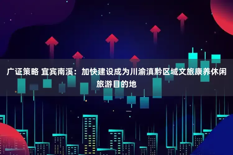 广证策略 宜宾南溪：加快建设成为川渝滇黔区域文旅康养休闲旅游目的地
