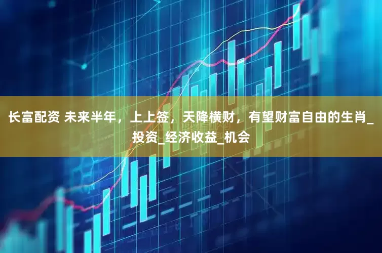 长富配资 未来半年，上上签，天降横财，有望财富自由的生肖_投资_经济收益_机会