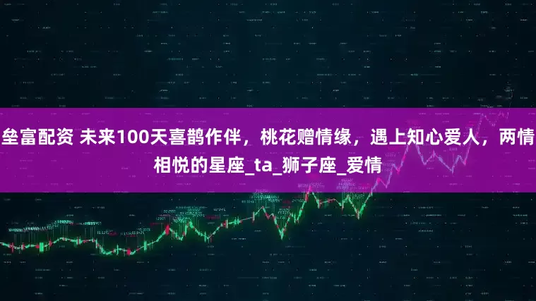 垒富配资 未来100天喜鹊作伴，桃花赠情缘，遇上知心爱人，两情相悦的星座_ta_狮子座_爱情