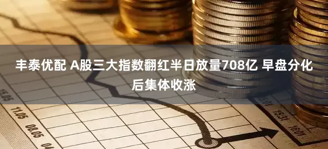 丰泰优配 A股三大指数翻红半日放量708亿 早盘分化后集体收涨