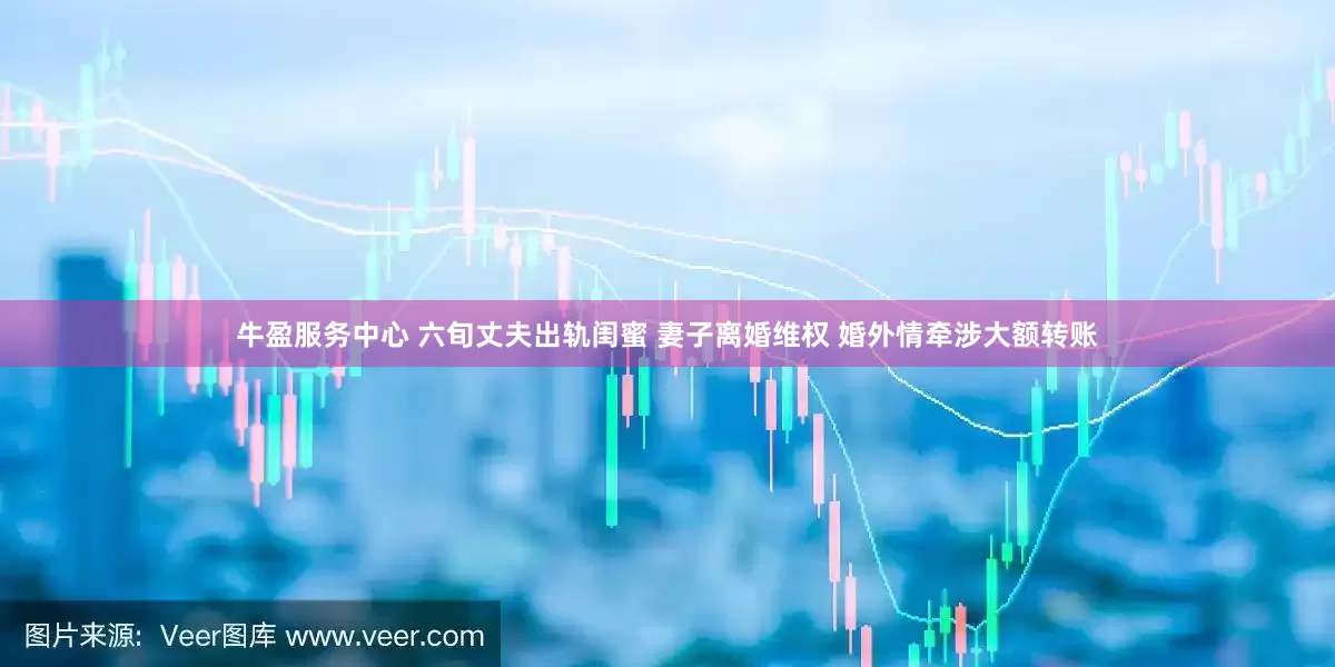 牛盈服务中心 六旬丈夫出轨闺蜜 妻子离婚维权 婚外情牵涉大额转账