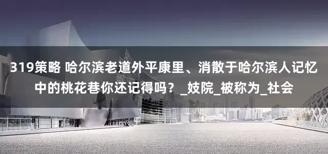 319策略 哈尔滨老道外平康里、消散于哈尔滨人记忆中的桃花巷你还记得吗？_妓院_被称为_社会