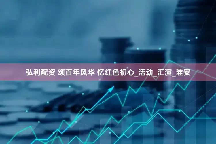 弘利配资 颂百年风华 忆红色初心_活动_汇演_淮安