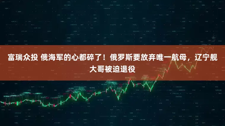 富瑞众投 俄海军的心都碎了！俄罗斯要放弃唯一航母，辽宁舰大哥被迫退役