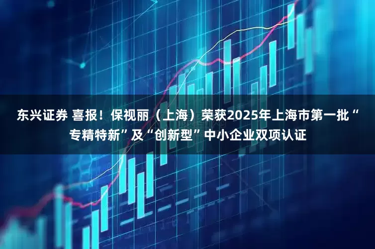 东兴证券 喜报！保视丽（上海）荣获2025年上海市第一批“专精特新”及“创新型”中小企业双项认证