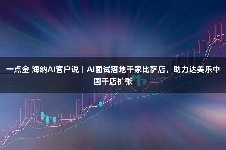 一点金 海纳AI客户说丨AI面试落地千家比萨店，助力达美乐中国千店扩张