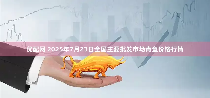 优配网 2025年7月23日全国主要批发市场青鱼价格行情