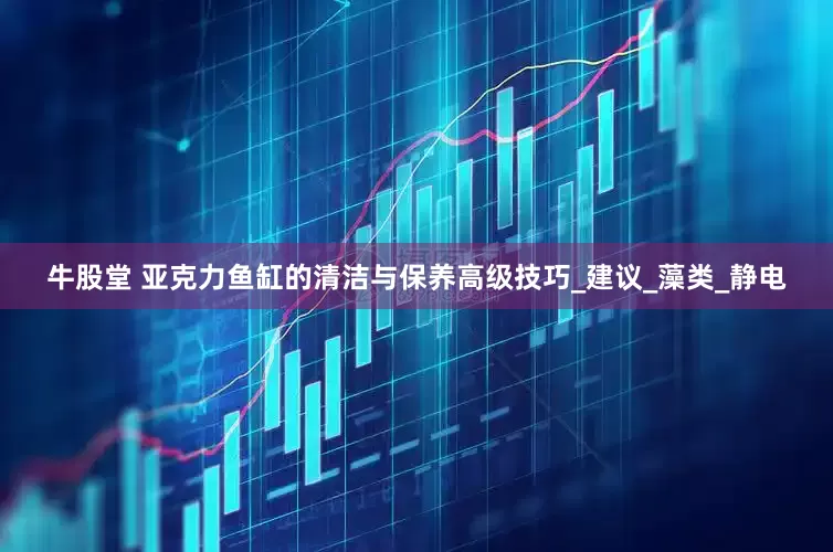 牛股堂 亚克力鱼缸的清洁与保养高级技巧_建议_藻类_静电
