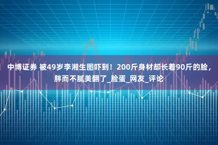 中博证券 被49岁李湘生图吓到！200斤身材却长着90斤的脸，胖而不腻美翻了_脸蛋_网友_评论