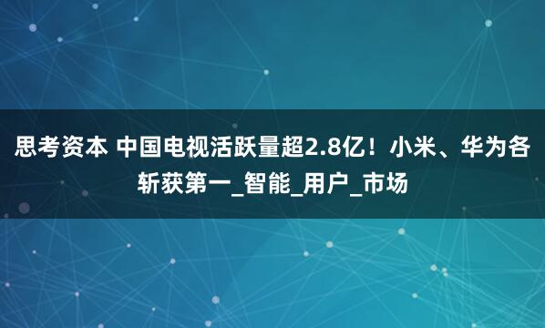 思考资本 中国电视活跃量超2.8亿！小米、华为各斩获第一_智能_用户_市场