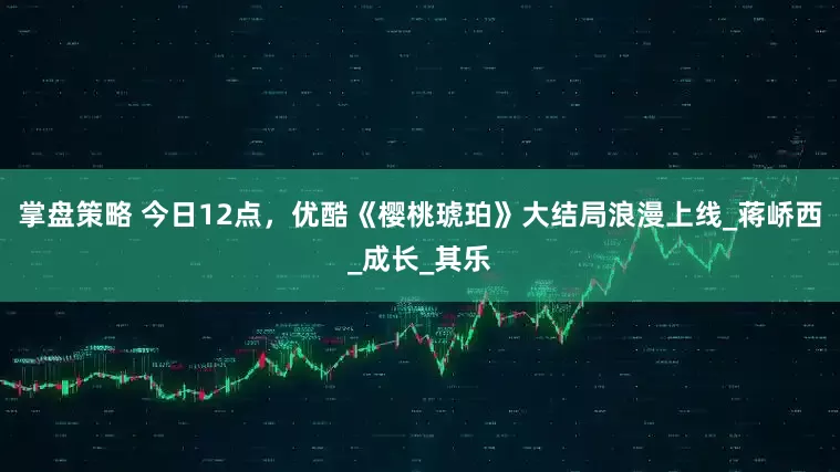 掌盘策略 今日12点，优酷《樱桃琥珀》大结局浪漫上线_蒋峤西_成长_其乐