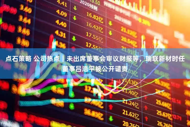 点石策略 公司热点｜未出席董事会审议财报等，瑞联新材时任董事吕浩平被公开谴责