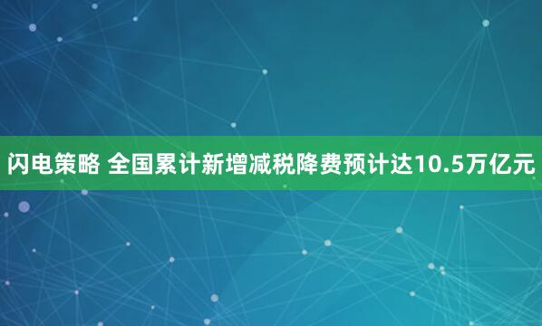 闪电策略 全国累计新增减税降费预计达10.5万亿元