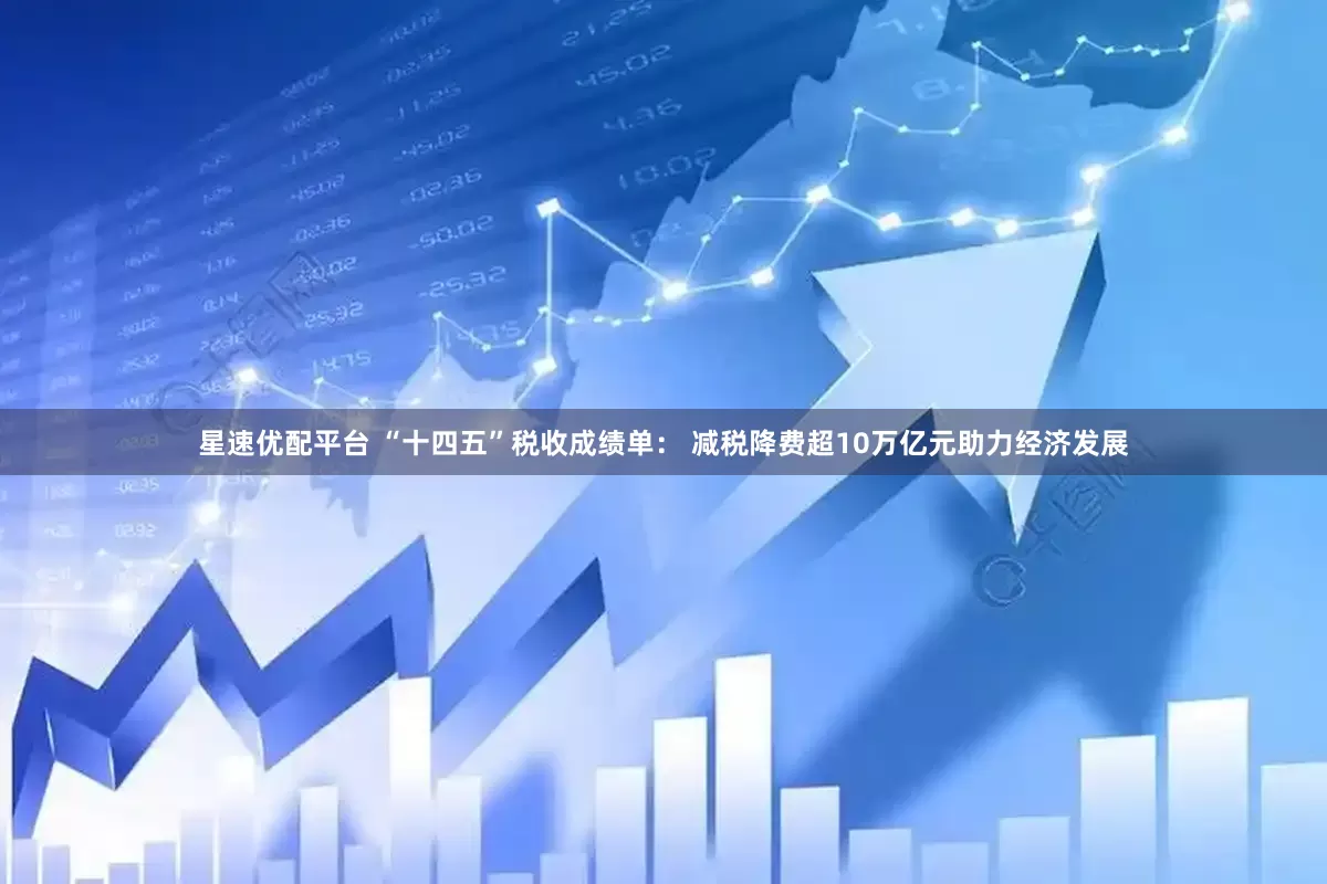 星速优配平台 “十四五”税收成绩单： 减税降费超10万亿元助力经济发展