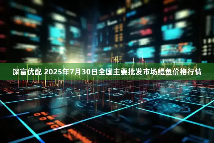 深富优配 2025年7月30日全国主要批发市场鳗鱼价格行情