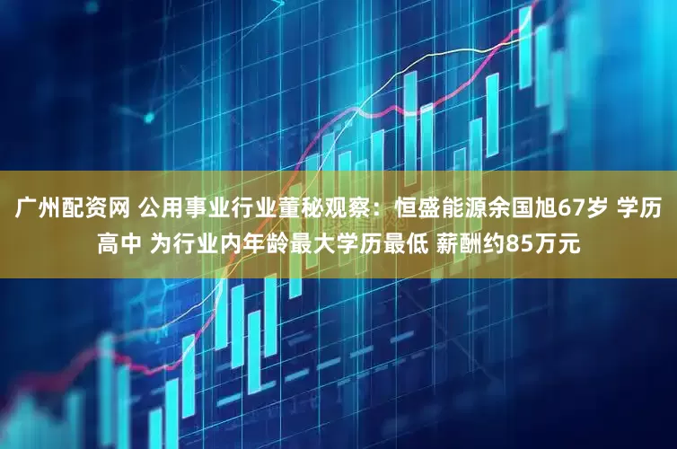 广州配资网 公用事业行业董秘观察：恒盛能源余国旭67岁 学历高中 为行业内年龄最大学历最低 薪酬约85万元