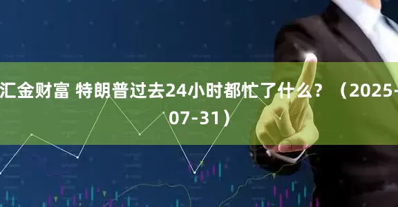 汇金财富 特朗普过去24小时都忙了什么？（2025-07-31）