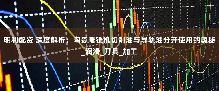 明利配资 深度解析：陶瓷雕铣机切削油与导轨油分开使用的奥秘_润滑_刀具_加工