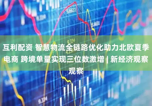 互利配资 智慧物流全链路优化助力北欧夏季电商 跨境单量实现三位数激增 | 新经济观察
