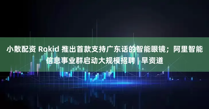 小散配资 Rokid 推出首款支持广东话的智能眼镜；阿里智能信息事业群启动大规模招聘 | 早资道