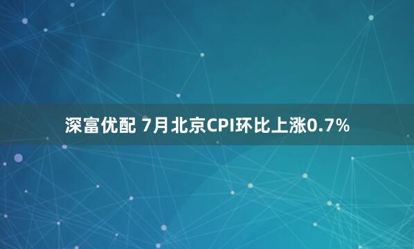深富优配 7月北京CPI环比上涨0.7%