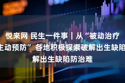 悦来网 民生一件事｜从“被动治疗”到“主动预防” 各地积极探索破解出生缺陷防治难