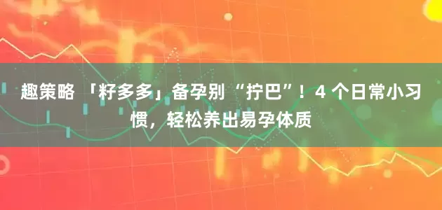 趣策略 「籽多多」备孕别 “拧巴”！4 个日常小习惯，轻松养出易孕体质