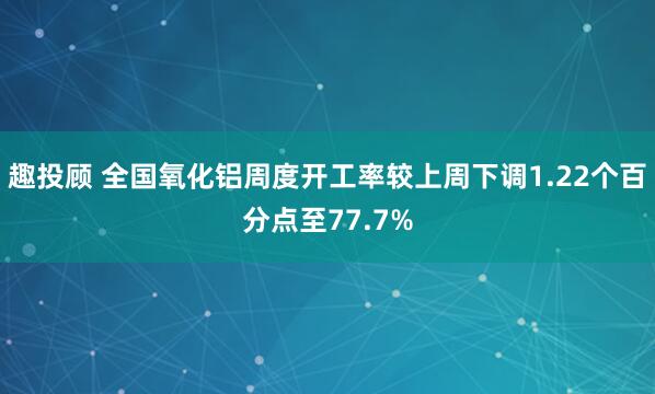 趣投顾 全国氧化铝周度开工率较上周下调1.22个百分点至77.7%