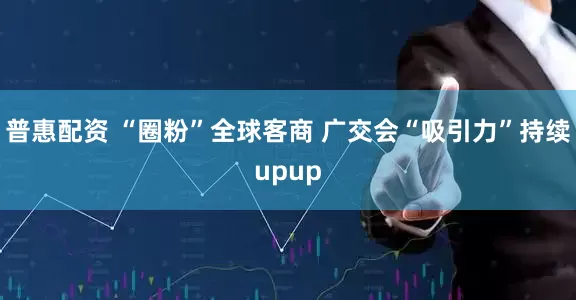 普惠配资 “圈粉”全球客商 广交会“吸引力”持续upup