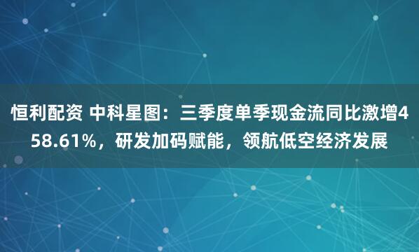 恒利配资 中科星图:三季度单季现金流同比激增458.61%,研发加码赋能,领航低空经济发展