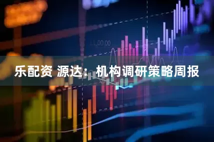 乐配资 源达：机构调研策略周报