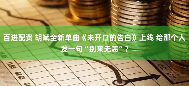 百进配资 胡斌全新单曲《未开口的告白》上线 给那个人发一句“别来无恙”？