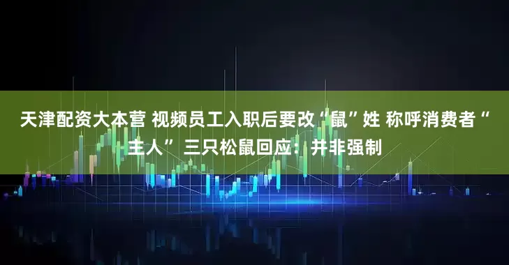 天津配资大本营 视频员工入职后要改“鼠”姓 称呼消费者“主人” 三只松鼠回应：并非强制