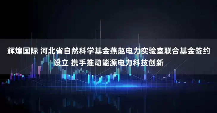 辉煌国际 河北省自然科学基金燕赵电力实验室联合基金签约设立 携手推动能源电力科技创新