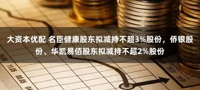 大资本优配 名臣健康股东拟减持不超3%股份，侨银股份、华凯易佰股东拟减持不超2%股份