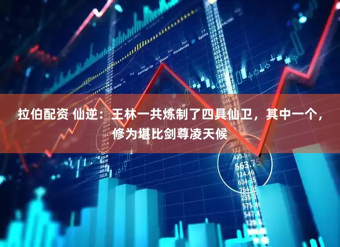 拉伯配资 仙逆：王林一共炼制了四具仙卫，其中一个，修为堪比剑尊凌天候